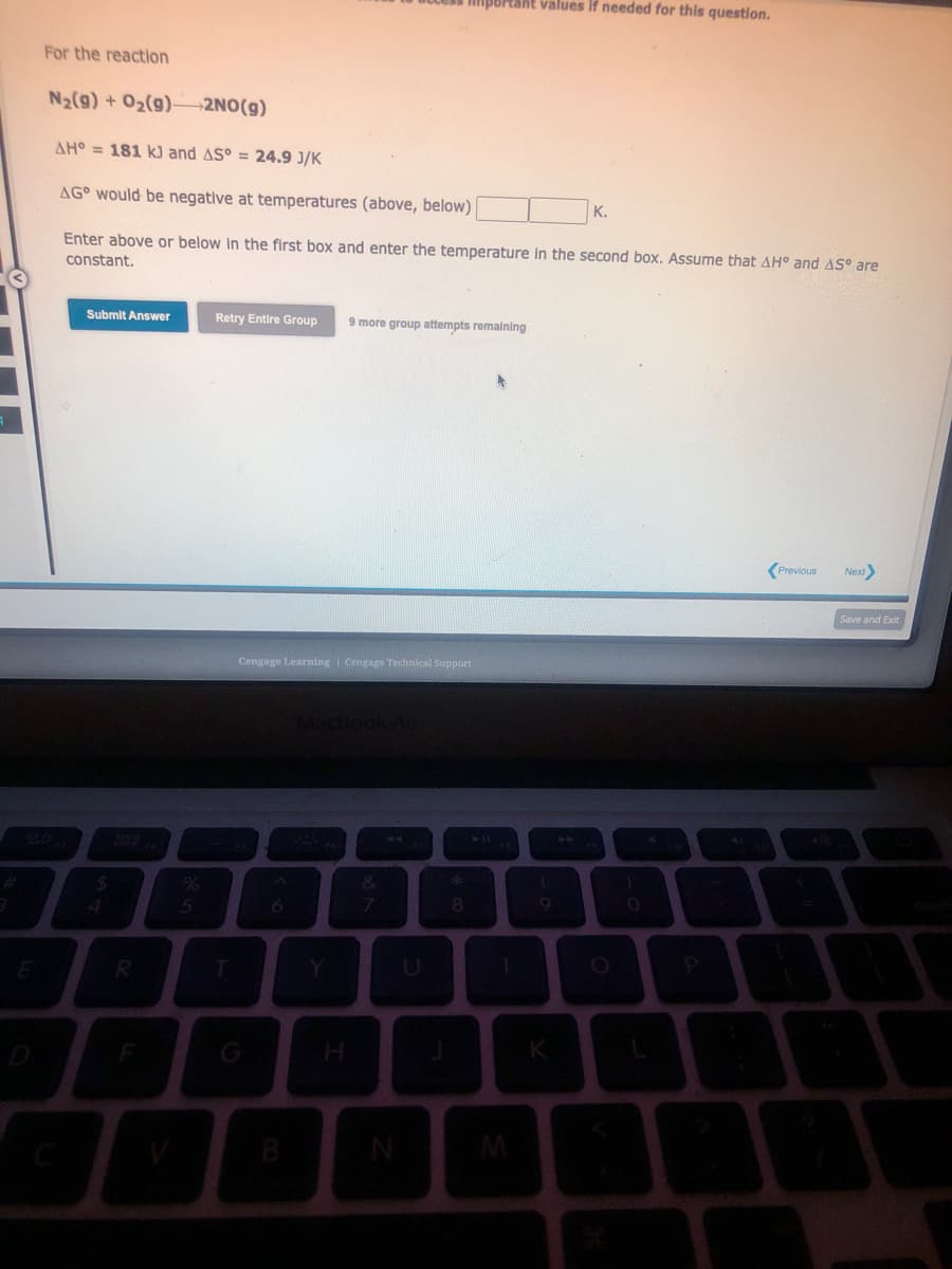 For the reaction
N₂(g) + O₂(g) 2NO(g)
AH = 181 kJ and AS° = 24.9 J/K
AG would be negative at temperatures (above, below)
Enter above or below in the first box and enter the temperature in the second box. Assume that AH° and AS° are
constant.
Submit Answer
$
R
%
5
Retry Entire Group 9 more group attempts remaining
T
Cengage Learning Cengage Technical Support
6
MacBook Air
&
7
important values if needed for this question.
N
8
1
M
(
K
K.
1
P
Previous
I
Next>
Save and Exit