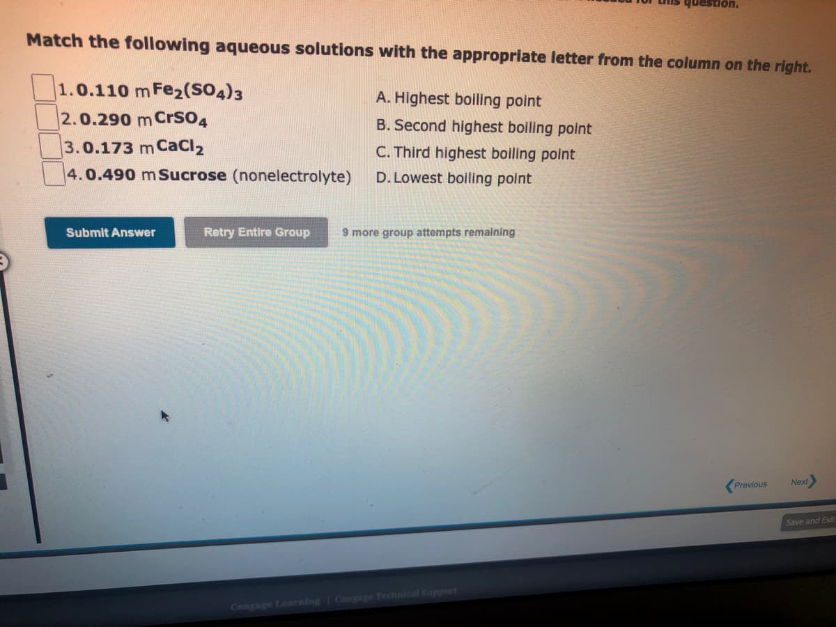 Match the following aqueous solutions with the appropriate letter from the column on the right.
1.0.110 m Fe₂(SO4)3
2.0.290 m CrSO4
3.0.173 m CaCl₂
4.0.490 m Sucrose (nonelectrolyte)
Submit Answer
Retry Entire Group
A. Highest boiling point
B. Second highest boiling point
C. Third highest boiling point
D. Lowest boiling point
9 more group attempts remaining
question.
Cengage Learning Cengage Technical Support
Previous
Next>
Save and Exit