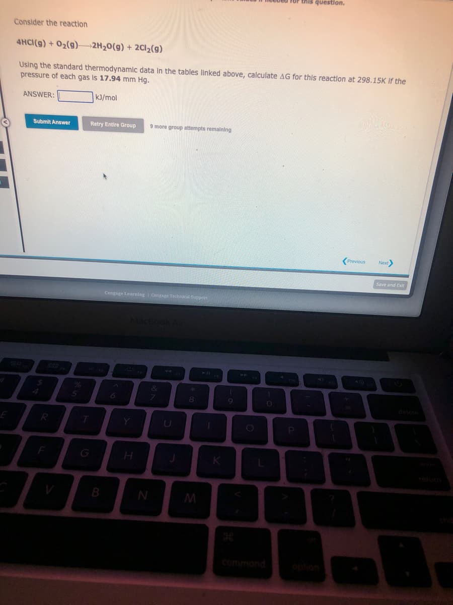 E
Consider the reaction
4HCI(g) + O₂(g)
2H₂O(g) + 2Cl₂(g)
Using the standard thermodynamic data in the tables linked above, calculate AG for this reaction at 298.15K if the
pressure of each gas is 17.94 mm Hg.
kJ/mol
ANSWER:
Submit Answer
R
F
70
%
5
T
Retry Entire Group 9 more group attempts remaining
B
Cengage Learning | Cengage Technical Support
A
H
N
7
J
*
8
M
K
1
9
O
TOP this question.
O
P
Previous
Next>
Save and Exit