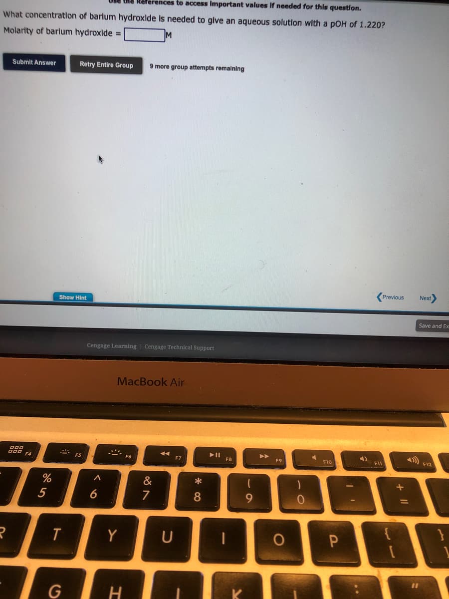 the References to access Important values if needed for this question.
What concentration of barlum hydroxide is needed to give an aqueous solution with a pOH of 1.220?
Molarity of barlum hydroxide =
M
Submit Answer
288
R
F4
%
5
Show Hint
.::
T
Retry Entire Group
G
F5
Cengage Learning Cengage Technical Support
^
6
9 more group attempts remaining
MacBook Air
Y
H
&
881
7
◄◄
F7
U
8
F8
1
9
F9
O
0
F10
P
4)
..
Previous
F11
Next
11
Save and Ex
10