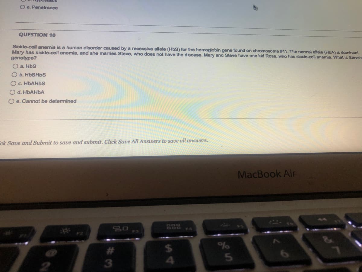 O e. Penetrance
QUESTION 10
Sickle-cell anemia is a human disorder caused by a recessive allele (HbS) for the hemoglobin gene found on chromosome #11. The normal allele (HbA) is dominant.
Mary has sickle-cell anemia, and she marries Steve, who does not have the disease. Mary and Steve have one kid Rosa, who has sickle-cell anemia. What is Steve's
genotype?
Oa. HbS
Ob. HbSHbS
O c. HbAHbS
O d. HbAHbA
Oe. Cannot be determined
ck Save and Submit to save and submit. Click Save All Answers to save all answers.
7
20
#
3
$
4
%
5
MacBook Air