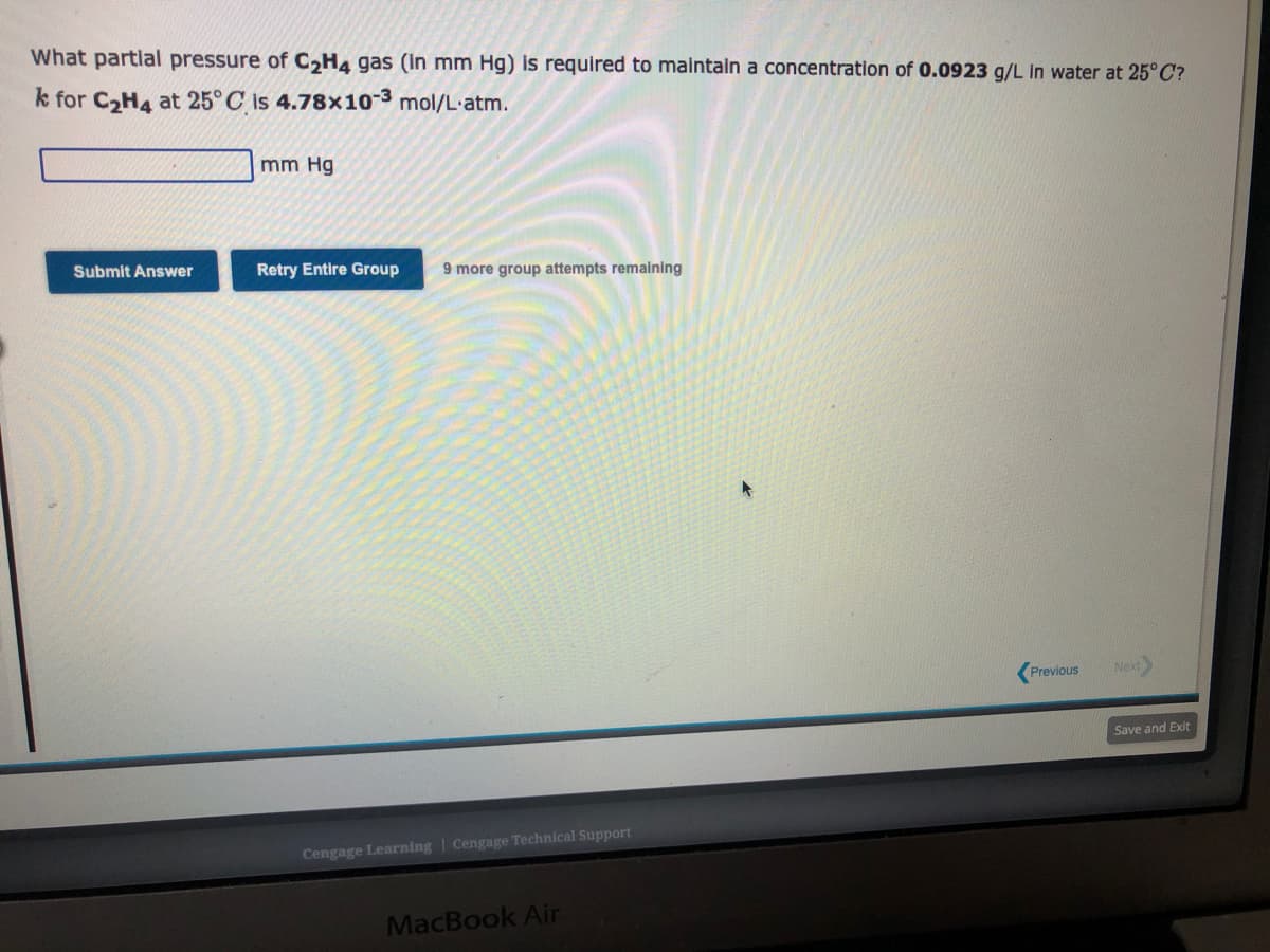 What partial pressure of C₂H4 gas (in mm Hg) is required to maintain a concentration of 0.0923 g/L in water at 25°C?
k for C₂H4 at 25° C is 4.78x10-3 mol/L.atm.
Submit Answer
mm Hg
Retry Entire Group
9 more group attempts remaining
Cengage Learning Cengage Technical Support
MacBook Air
Previous
Next
Save and Exit