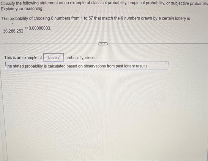 Classify the following statement as an example of classical probability, empirical probability, or subjective probability
Explain your reasoning.
The probability of choosing 6 numbers from 1 to 57 that match the 6 numbers drawn by a certain lottery is
1
≈ 0.00000003.
36,288,252
This is an example of classical probability, since
the stated probability is calculated based on observations from past lottery results.