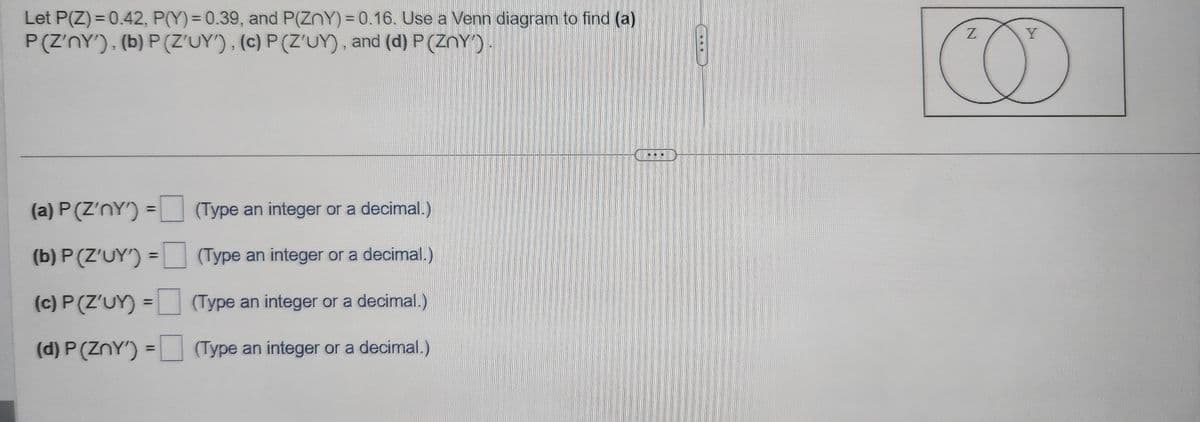 Let P(Z) = 0.42, P(Y) = 0.39, and P(ZnY) = 0.16. Use a Venn diagram to find (a)
P(Z'nY'), (b) P (Z'UY'), (c) P(Z'UY), and (d) P (ZnY').
(a) P(Z'nY')
(b) P (Z'UY')
(c) P (Z'UY) =
(d) P (ZnY') =
=
=
(Type an integer or a decimal.)
(Type an integer or a decimal.)
(Type an integer or a decimal.)
(Type an integer or a decimal.)
..
Z
Y
CO