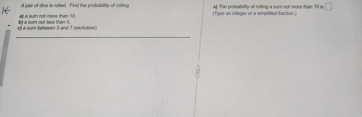 K
A pair of dice is rolled. Find the probability of rolling
a) a sum not more than 10,
b) a sum not less than 4,
c) a sum between 3 and 7 (exclusive).
a) The probability of rolling a sum not more than 10 is
(Type an integer or a simplified fraction.)