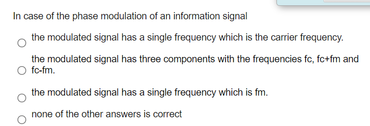 In case of the phase modulation of an information signal
the modulated signal has a single frequency which is the carrier frequency.
the modulated signal has three components with the frequencies fc, fc+fm and
O fc-fm.
the modulated signal has a single frequency which is fm.
none of the other answers is correct
