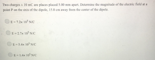 Two charges + 10 mC are places placed 5.00 mm apart. Determine the magnitude of the electric field at a
point P on the axis of the dipole, 15.0 cm away from the center of the dipole.
E-7.2x 105 N/C
E-2.7x 105 N/C
E-5.4x 105 N/C
E-1.4x 105 N/C