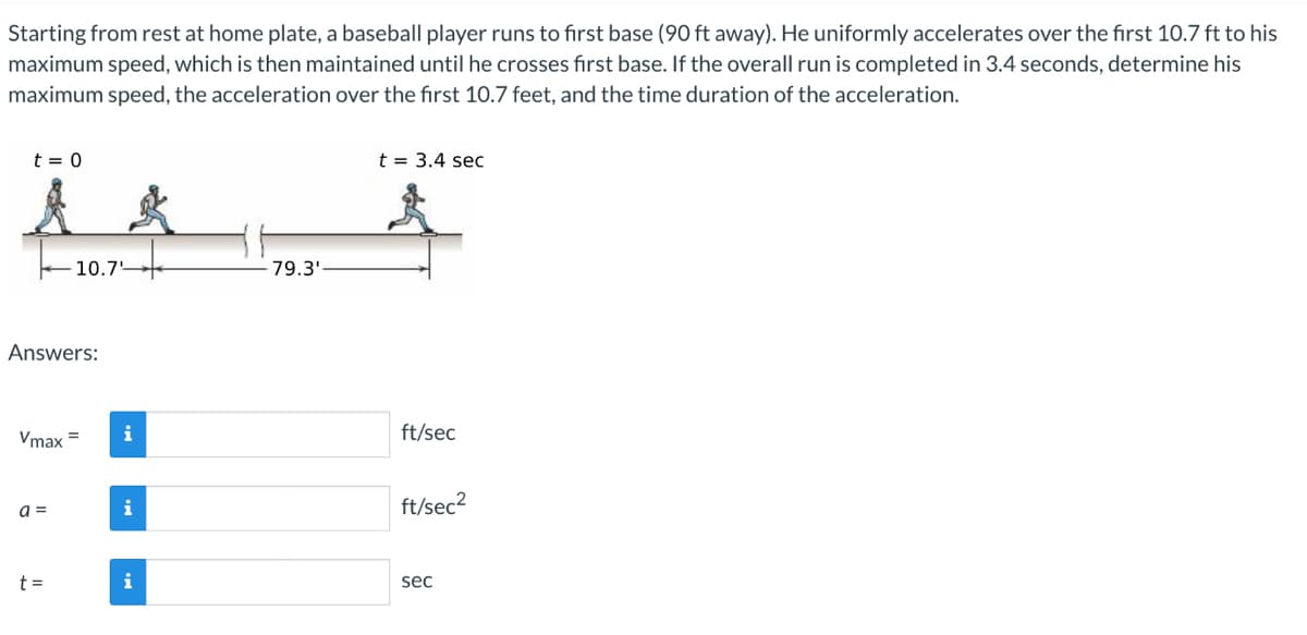 Starting from rest at home plate, a baseball player runs to first base (90 ft away). He uniformly accelerates over the first 10.7 ft to his
maximum speed, which is then maintained until he crosses first base. If the overall run is completed in 3.4 seconds, determine his
maximum speed, the acceleration over the first 10.7 feet, and the time duration of the acceleration.
t = 0
Answers:
Vmax
a =
10.7
t=
i
i
i
79.3'
t = 3.4 sec
ft/sec
ft/sec²
sec