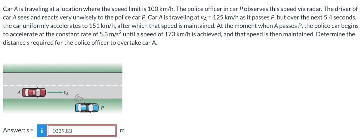 Car A is traveling at a location where the speed limit is 100 km/h. The police officer in car P observes this speed via radar. The driver of
car A sees and reacts very unwisely to the police car P. Car A is traveling at VA = 125 km/h as it passes P, but over the next 5.4 seconds,
the car uniformly accelerates to 151 km/h, after which that speed is maintained. At the moment when A passes P, the police car begins
to accelerate at the constant rate of 5.3 m/s² until a speed of 173 km/h is achieved, and that speed is then maintained. Determine the
distance s required for the police officer to overtake car A.
A
VA
Answer: s= i 1039.83
(H
P
m