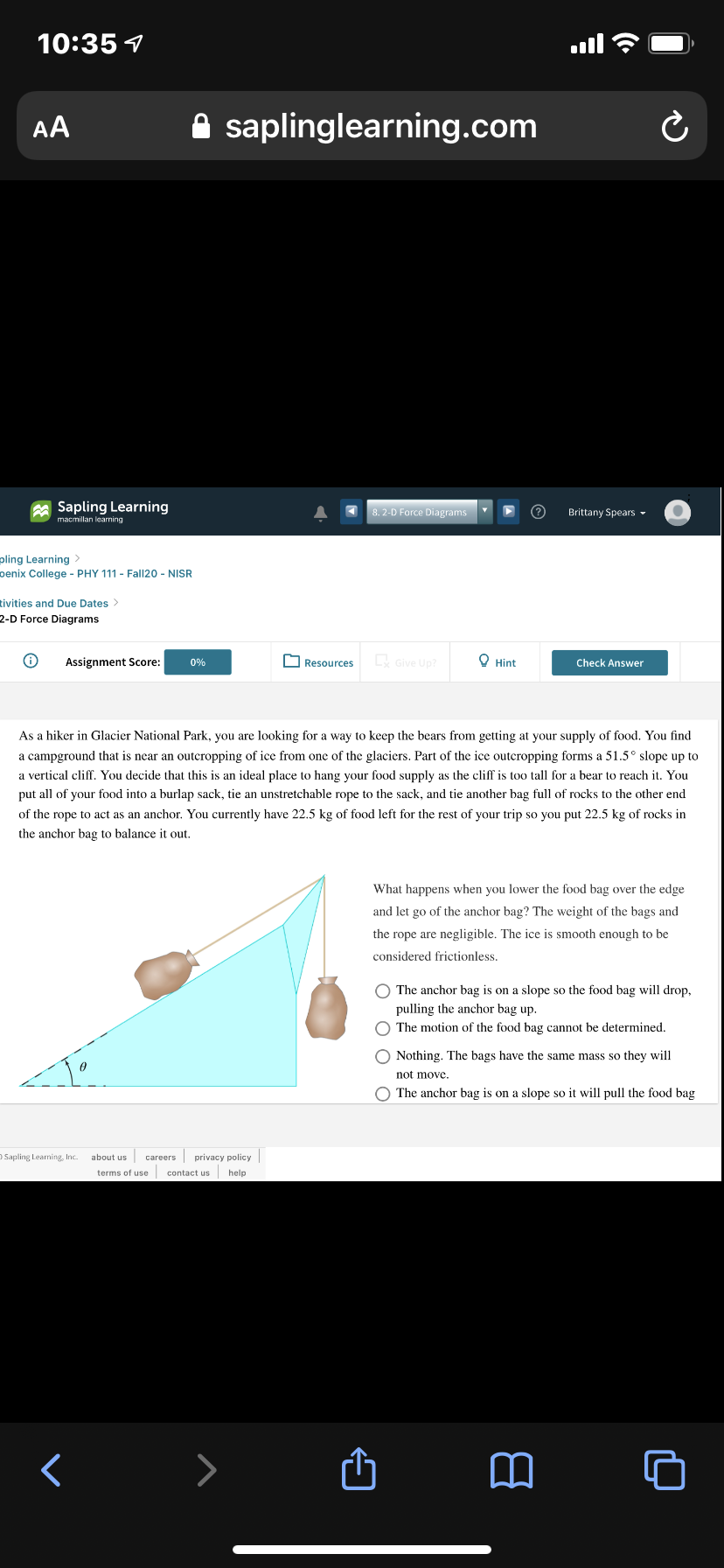 10:35 1
ll
AA
saplinglearning.com
A Sapling Learning
8.2-D Force Diagrams
Brittany Spears -
macmillan learning
pling Learning
penix College - PHY 111 - Fall20 - NISR
tivities and Due Dates >
2-D Force Diagrams
Assignment Score:
Resources
Give Up?
O Hint
0%
Check Answer
As a hiker in Glacier National Park, you are looking for a way to keep the bears from getting at your supply of food. You find
a campground that is near an outcropping of ice from one of the glaciers. Part of the ice outcropping forms a 51.5° slope up to
a vertical cliff. You decide that this is an ideal place to hang your food supply as the cliff is too tall for a bear to reach it. You
put all of your food into a burlap sack, tie an unstretchable rope to the sack, and tie another bag full of rocks to the other end
of the rope to act as an anchor. You currently have 22.5 kg of food left for the rest of your trip so you put 22.5 kg of rocks in
the anchor bag to balance it out.
What happens when you lower the food bag over the edge
and let go of the anchor bag? The weight of the bags and
the rope are negligible. The ice is smooth enough to be
considered frictionless.
O The anchor bag is on a slope so the food bag will drop,
pulling the anchor bag up.
O The motion of the food bag cannot be determined.
O Nothing. The bags have the same mass so they will
not move.
O The anchor bag is on a slope so it will pull the food bag
D Sapling Learning, Inc.
careers privacy policy
terms of use contact us help
about us
