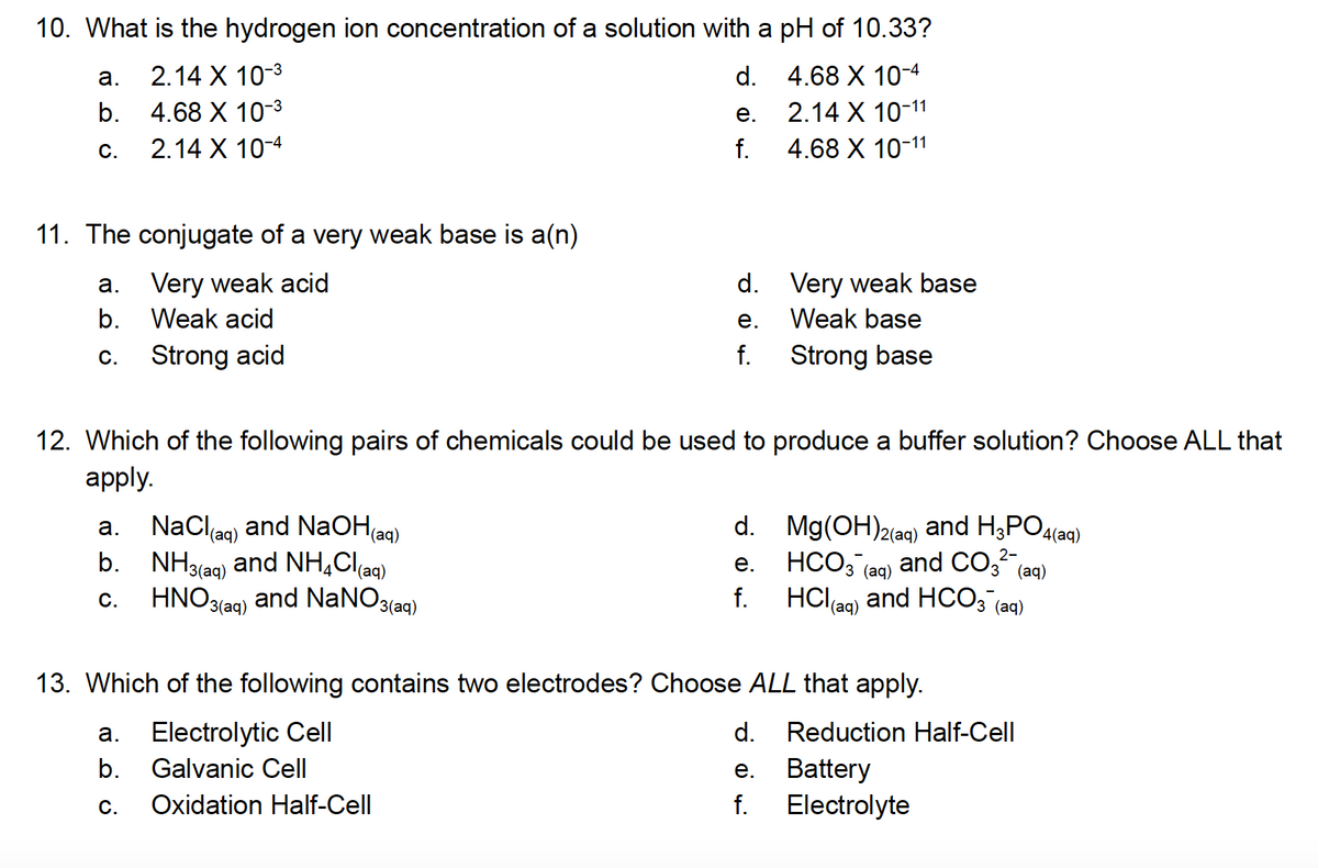 10. What is the hydrogen ion concentration of a solution with a pH of 10.33?
d.
4.68 X 10-4
e.
2.14 X 10-11
f.
4.68 X 10-11
a.
b.
C.
11. The conjugate of a very weak base is a(n)
Very weak acid
Weak acid
Strong acid
a.
b.
C.
2.14 X 10-3
4.68 X 10-3
2.14 X 10-4
a.
NaCl(aq) and NaOH(aq)
b. NH3(aq) and NH4Cl(aq)
C. HNO3(aq) and NaNO3(aq
d.
e.
f.
12. Which of the following pairs of chemicals could be used to produce a buffer solution? Choose ALL that
apply.
a.
b.
C.
Very weak base
Weak base
Strong base
d. Mg(OH)2(aq) and H3PO4
4(aq)
2-
e.
HCO3(aq) and CO3²- (aq)
f. HCl(aq) and HCO3(aq)
13. Which of the following contains two electrodes? Choose ALL that apply.
Electrolytic Cell
Galvanic Cell
Oxidation Half-Cell
d. Reduction Half-Cell
Battery
Electrolyte
e.
f.
