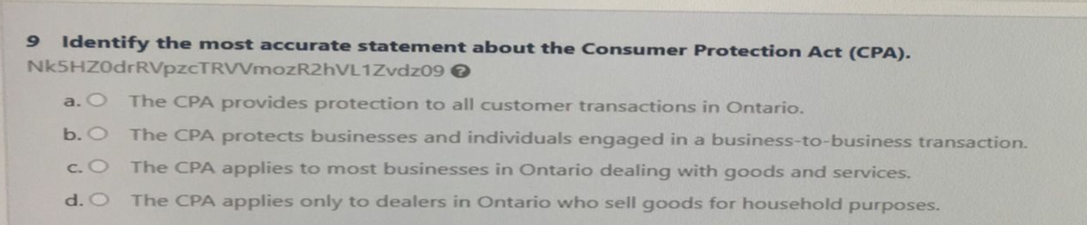 9 Identify the most accurate statement about the Consumer Protection Act (CPA).
Nk5HZ0drRVpzcTRVVmozR2hVL1Zvdz09 →
The CPA provides protection to all customer transactions in Ontario.
b. O
The CPA protects businesses and individuals engaged in a business-to-business transaction.
The CPA applies to most businesses in Ontario dealing with goods and services.
c. O
d. O The CPA applies only to dealers in Ontario who sell goods for household purposes.
a.