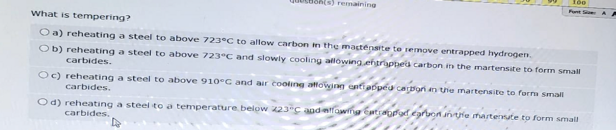 (s) remaining
100
Font Size:
What is tempering?
O a) reheating a steel to above 723°C to allow carbon in the martensite to remove entrapped hydrogen.
Ob) reheating a steel to above 723°C and slowly cooling allowing entrapped carbon in the martensite to form small
carbides.
Oc) reheating a steel to above 910°C and air cooling allowing entrapped carbon in the martensite to form small
carbides.
Od) reheating a steel to a temperature below 723°C and allowing entrapped carbon in the martensite to form small
carbides.
A