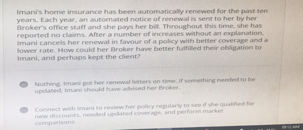 Imani's home insurance has been automatically renewed for the past ten
years. Each year, an automated notice of renewal is sent to her by her
Broker's office staff and she pays her bill. Throughout this time, she has
reported no claims. After a number of increases without an explanation,
Imani cancels her renewal in favour of a policy with better coverage and a
lower rate. How could her Broker have better fulfilled their obligation to
Imani, and perhaps kept the client?
Nothing. Imani got her renewal letters on time. If something needed to be
updated, Imani should have advised her Broker.
Connect with Imani to review her policy regularly to see if she qualified for
new discounts, needed updated coverage, and perform market
comparisons.
10:12 AM