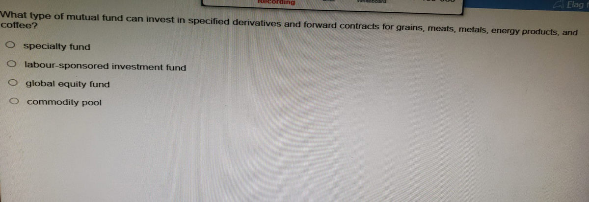 WALEDOard
Oglobal equity fund
commodity pool
Flag f
What type of mutual fund can invest in specified derivatives and forward contracts for grains, meats, metals, energy products, and
coffee?
O specialty fund
Olabour-sponsored investment fund