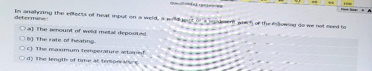 97
98
99
100
Font Size:
A A
question(s) remaining
In analyzing the effects of heat input on a weld, a weld joint or a weldment which of the following do we not need to
determine:
O a) The amount of weld metal deposited.
Ob) The rate of heating.
Oc) The maximum temperature attained.
Od) The length of time at temperature.