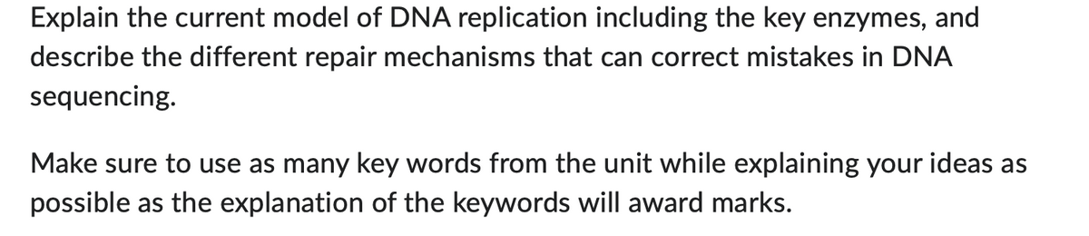Explain the current model of DNA replication including the key enzymes, and
describe the different repair mechanisms that can correct mistakes in DNA
sequencing.
Make sure to use as many key words from the unit while explaining your ideas as
possible as the explanation of the keywords will award marks.
