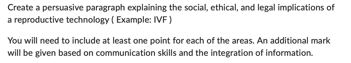 Create a persuasive paragraph explaining the social, ethical, and legal implications of
a reproductive technology (Example: IVF)
You will need to include at least one point for each of the areas. An additional mark
will be given based on communication skills and the integration of information.