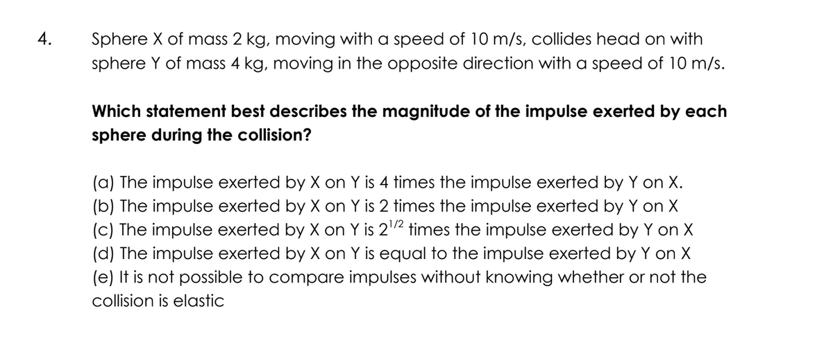 4.
Sphere X of mass 2 kg, moving with a speed of 10 m/s, collides head on with
sphere Y of mass 4 kg, moving in the opposite direction with a speed of 10 m/s.
Which statement best describes the magnitude of the impulse exerted by each
sphere during the collision?
(a) The impulse exerted by X on Y is 4 times the impulse exerted by Y on X.
(b) The impulse exerted by X on Y is 2 times the impulse exerted by Y on X
(c) The impulse exerted by X on Y is 2¹/² times the impulse exerted by Y on X
(d) The impulse exerted by X on Y is equal to the impulse exerted by Y on X
(e) It is not possible to compare impulses without knowing whether or not the
collision is elastic