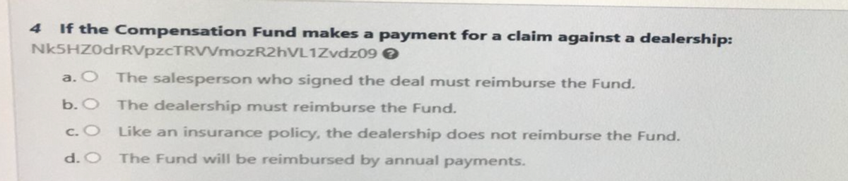 4 If the Compensation Fund makes a payment for a claim against a dealership:
Nk5HZ0drRVpzCTRVVmozR2hVL1Zvdz09
The salesperson who signed the deal must reimburse the Fund.
a. O
b. O The dealership must reimburse the Fund.
c. O
d. O
Like an insurance policy, the dealership does not reimburse the Fund.
The Fund will be reimbursed by annual payments.