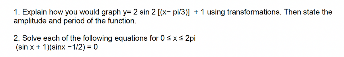 1. Explain how you would graph y= 2 sin 2 [(x- pi/3)] + 1 using transformations. Then state the
amplitude and period of the function.
2. Solve each of the following equations for 0 ≤ x ≤ 2pi
(sin x + 1)(sinx −1/2) = 0