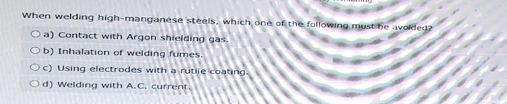 When welding high-manganese steels, which one of the following must be avoided?
O a) Contact with Argon shielding gas.
Ob) Inhalation of welding fumes.
Oc) Using electrodes with a rutile coating.
Od) Welding with A.C. current.