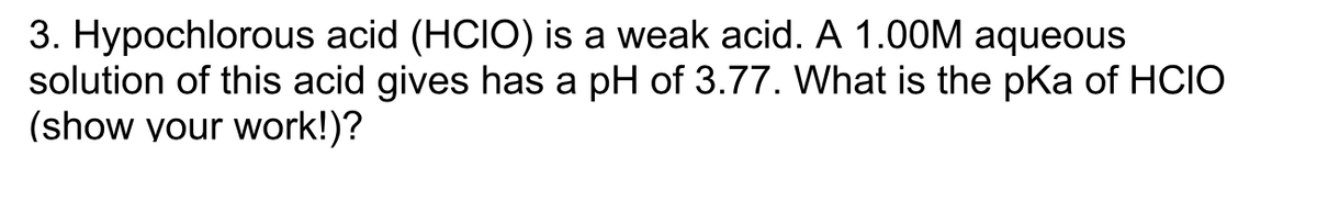 3. Hypochlorous acid (HCIO) is a weak acid. A 1.00M aqueous
solution of this acid gives has a pH of 3.77. What is the pKa of HCIO
(show your work!)?