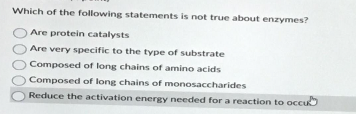 Which of the following statements is not true about enzymes?
Are protein catalysts
Are very specific to the type of substrate
Composed of long chains of amino acids
Composed of long chains of monosaccharides
Reduce the activation energy needed for a reaction to occu