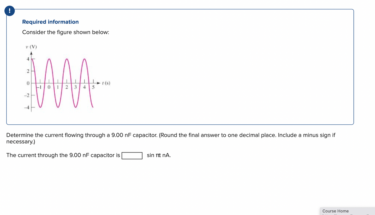 !
Required information
Consider the figure shown below:
v (V)
2
O
2
£
AAA
-10 1 2 3 4
t (s)
Determine the current flowing through a 9.00 nF capacitor. (Round the final answer to one decimal place. Include a minus sign if
necessary.)
The current through the 9.00 nF capacitor is
sin itt nA.
Course Home