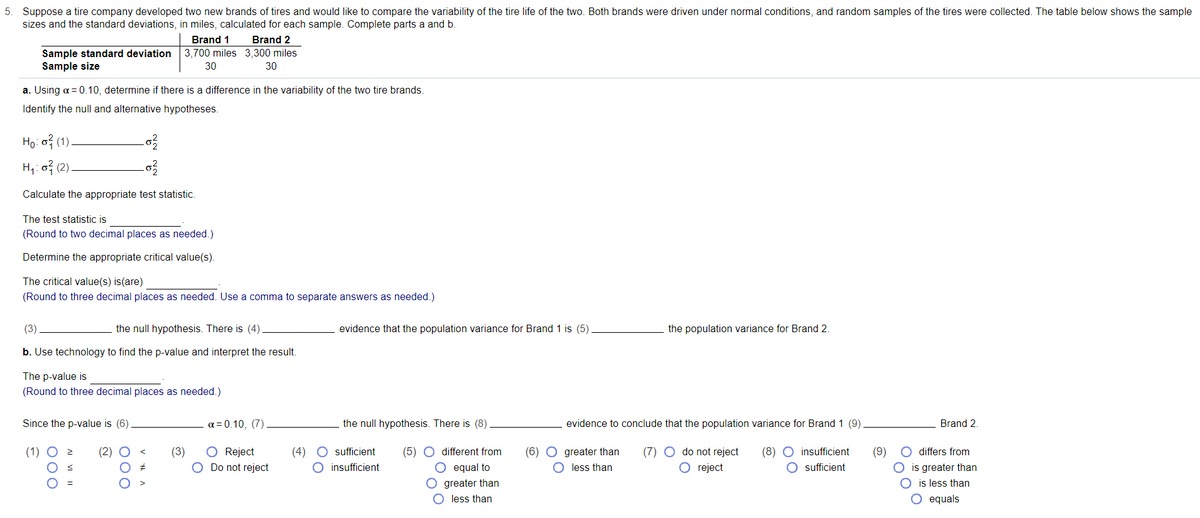 5. Suppose a tire company developed two new brands of tires and would like to compare the variability of the tire life of the two. Both brands were driven under normal conditions, and random samples of the tires were collected. The table below shows the sample
sizes and the standard deviations, in miles, calculated for each sample. Complete parts a and b.
Brand 1
Brand 2
Sample standard deviation
Sample size
3,700 miles 3,300 miles
30
30
a. Using a = 0.10, determine if there is a difference in the variability of the two tire brands.
Identify the null and alternative hypotheses.
Ho: o? (1)
H4: o3 (2)
Calculate the appropriate test statistic.
The test statistic is
(Round to two decimal places as needed.)
Determine the appropriate critical value(s).
The critical value(s) is(are)
(Round to three decimal places as needed. Use a comma to separate answers as needed.)
(3)
the null hypothesis. There is (4)
evidence that the population variance for Brand 1 is (5)
the population variance for Brand 2
b. Use technology to find the p-value and interpret the result.
The p-value is
(Round to three decimal places as needed.)
Since the p-value is (6)
a = 0.10, (7).
the null hypothesis. There is (8)
evidence to conclude that the population variance for Brand 1 (9)
Brand 2.
O Reject
O Do not reject
O sufficient
O differs from
(5) O different from
O equal to
(6) O greater than
(7) O do not reject
(8) O insufficient
O sufficient
(2)
(3)
(4)
(9)
O insufficient
O less than
O reject
O is greater than
O is less than
O greater than
O less than
O equals
00
000
