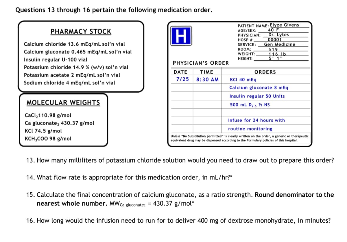 Questions 13 through 16 pertain the following medication order.
PHARMACY STOCK
Calcium chloride 13.6 mEq/mL sol'n vial
Calcium gluconate 0.465 mEq/mL sol'n vial
Insulin regular U-100 vial
Potassium chloride 14.9 % (w/v) sol'n vial
Potassium acetate 2 mEq/mL sol'n vial
Sodium chloride 4 mEq/mL sol'n vial
MOLECULAR WEIGHTS
CaCl₂110.98 g/mol
Ca gluconate, 430.37 g/mol
KCI 74.5 g/mol
KCH3COO 98 g/mol
H
PHYSICIAN'S ORDER
DATE
TIME
7/25 8:30 AM
PATIENT NAME: Elyze Givens
AGE/SEX: 40 F
PHYSICIAN:
HOSP #
Dr. Lytes
00001
SERVICE:
ROOM:
WEIGHT:
HEIGHT:
Gen Medicine
519
116 lb
5' 1"
ORDERS
KCI 40 mEq
Calcium gluconate 8 mEq
Insulin regular 50 Units
500 mL D2.5 1/2 NS
Infuse for 24 hours with
routine monitoring
Unless "No Substitution permitted" is clearly written on the order, a generic or therapeutic
equivalent drug may be dispensed according to the Formulary policies of this hospital.
13. How many milliliters of potassium chloride solution would you need to draw out to prepare this order?
14. What flow rate is appropriate for this medication order, in mL/hr?*
15. Calculate the final concentration of calcium gluconate, as a ratio strength. Round denominator to the
nearest whole number. MW ca
= 430.37 g/mol*
gluconate2
16. How long would the infusion need to run for to deliver 400 mg of dextrose monohydrate, in minutes?