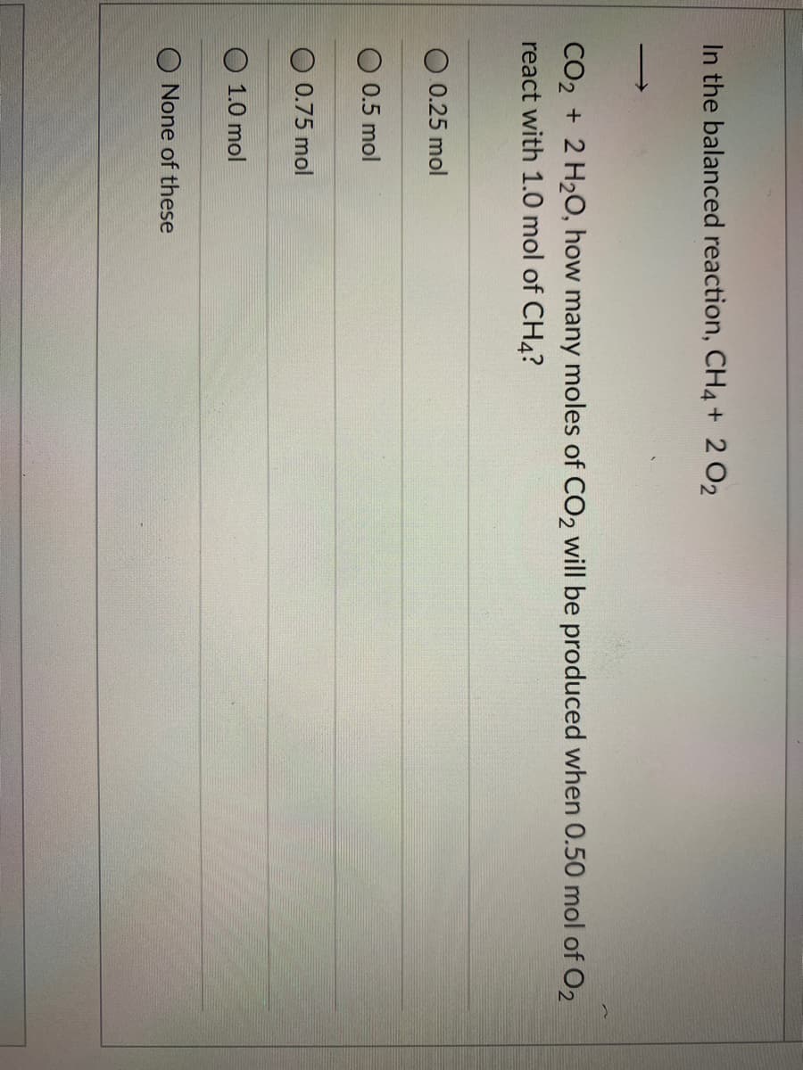 In the balanced reaction, CH4+ 2 O2
CO2 + 2 H20, how many moles of CO2 will be produced when 0.50 mol of O2
react with 1.0 mol of CH4?
O 0.25 mol
O 0.5 mol
0.75 mol
1.0 mol
None of these
