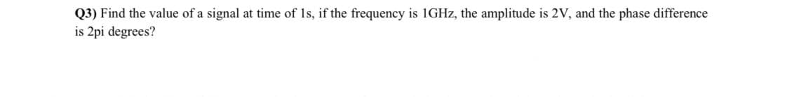 Q3) Find the value of a signal at time of 1s, if the frequency is 1GHz, the amplitude is 2V, and the phase difference
is 2pi degrees?