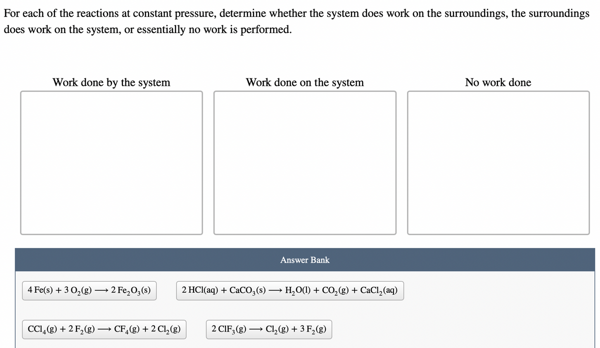 For each of the reactions at constant pressure, determine whether the system does work on the surroundings, the surroundings
does work on the system, or essentially no work is performed.
Work done by the system
Work done on the system
No work done
Answer Bank
4 Fe(s) + 3 0,(g) → 2 Fe,O3(s)
2 HCI(aq) + CaCO;(s) → H,O(1) + CO,(g) + CaCl,(aq)
CCI,(g) + 2 F,(g)
CF,(g) + 2 Cl, (g)
2 CIF, (g) → Cl, (g) + 3 F,(g)
