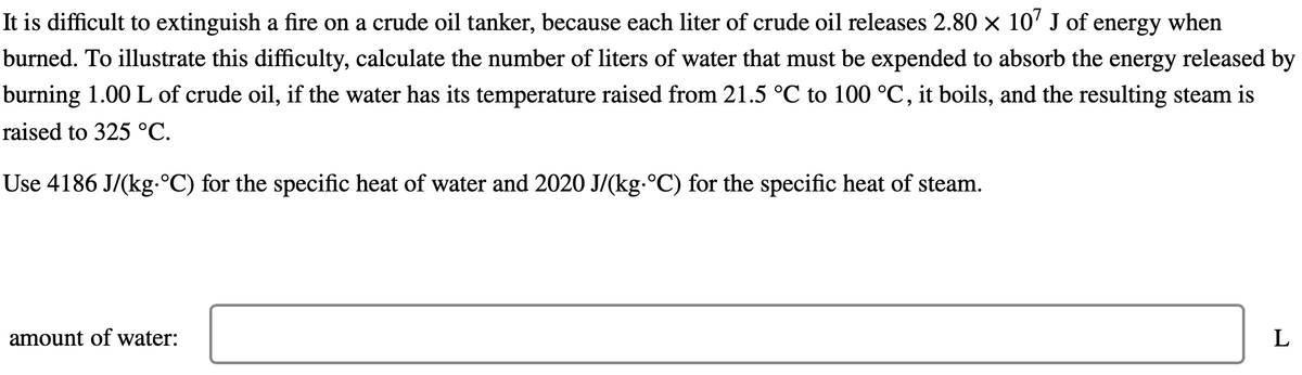 It is difficult to extinguish a fire on a crude oil tanker, because each liter of crude oil releases 2.80 x 10' J of energy when
burned. To illustrate this difficulty, calculate the number of liters of water that must be expended to absorb the energy released by
burning 1.00 L of crude oil, if the water has its temperature raised from 21.5 °C to 100 °C, it boils, and the resulting steam is
raised to 325 °C.
Use 4186 J/(kg.°C) for the specific heat of water and 2020 J/(kg.°C) for the specific heat of steam.
amount of water:
L
