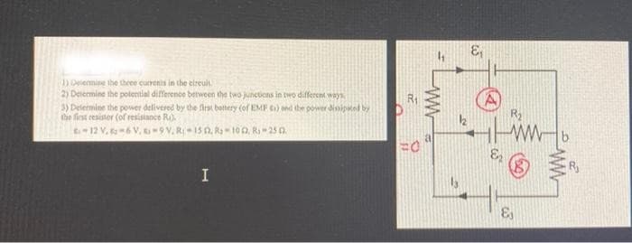 1) Determine the three currents in the circuit.
2) Determine the potential difference between the two junctions in two different ways.
3) Determine the power delivered by the first battery (of EMF ci) and the power dissipated by
the first resistor (of resistance R).
-12 V.-6 V.-9V, R-15 1. R-1012, R-25 03.
I
R₁
FO
ww
a
12
8₁
E₂
R₂
ww
&
R₁