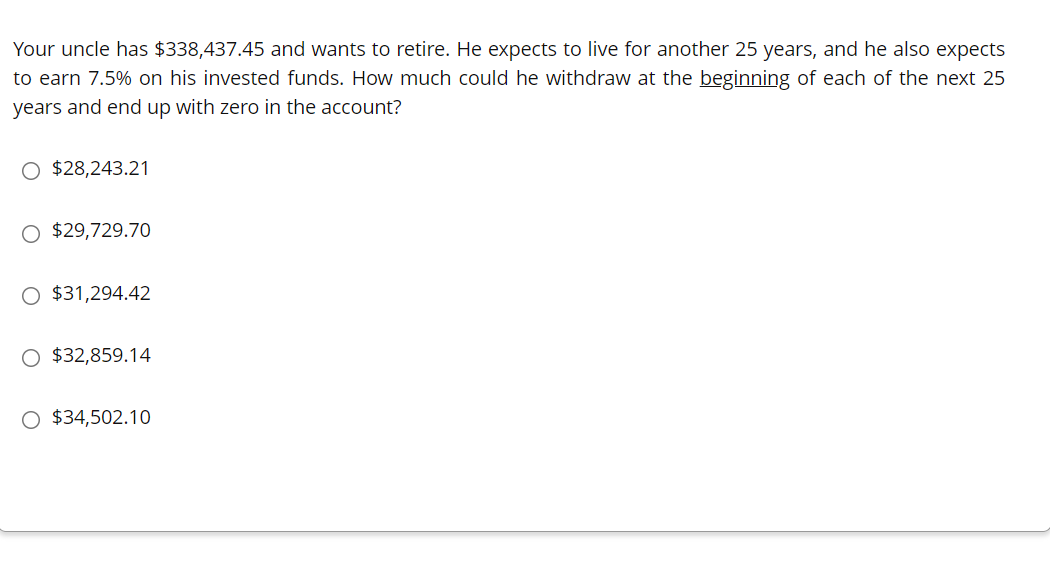 Your uncle has $338,437.45 and wants to retire. He expects to live for another 25 years, and he also expects
to earn 7.5% on his invested funds. How much could he withdraw at the beginning of each of the next 25
years and end up with zero in the account?
O $28,243.21
O $29,729.70
O $31,294.42
O $32,859.14
O $34,502.10
