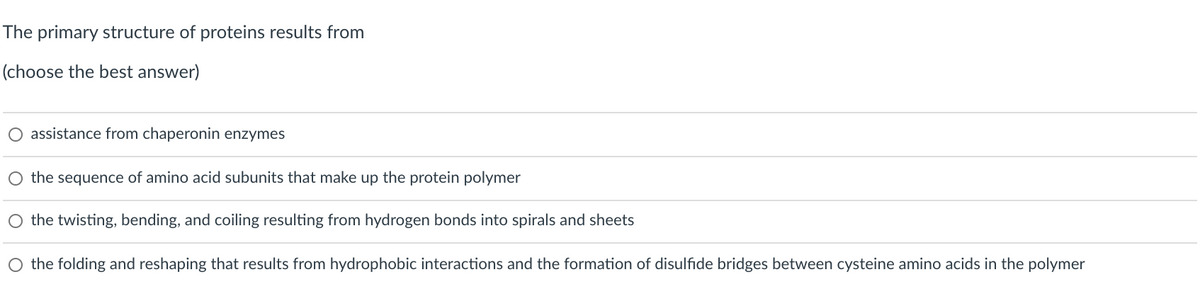 The primary structure of proteins results from
(choose the best answer)
O assistance from chaperonin enzymes
O the sequence of amino acid subunits that make up the protein polymer
O the twisting, bending, and coiling resulting from hydrogen bonds into spirals and sheets
O the folding and reshaping that results from hydrophobic interactions and the formation of disulfide bridges between cysteine amino acids in the polymer
