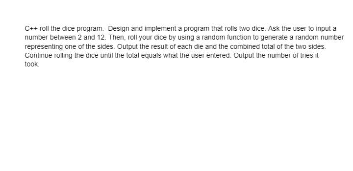 C++ roll the dice program. Design and implement a program that rolls two dice. Ask the user to input a
number between 2 and 12. Then, roll your dice by using a random function to generate a random number
representing one of the sides. Output the result of each die and the combined total of the two sides.
Continue rolling the dice until the total equals what the user entered. Output the number of tries it
took.
