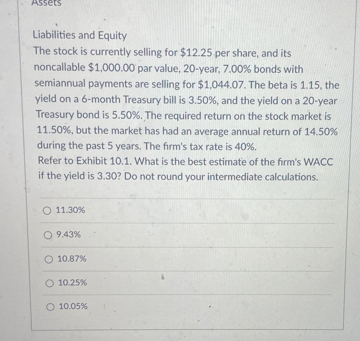 Assets
Liabilities and Equity
The stock is currently selling for $12.25 per share, and its
noncallable $1,000.00 par value, 20-year, 7.00% bonds with
semiannual payments are selling for $1,044.07. The beta is 1.15, the
yield on a 6-month Treasury bill is 3.50%, and the yield on a 20-year
Treasury bond is 5.50%. The required return on the stock market is
11.50%, but the market has had an average annual return of 14.50%
during the past 5 years. The firm's tax rate is 40%.
Refer to Exhibit 10.1. What is the best estimate of the firm's WACC
if the yield is 3.30? Do not round your intermediate calculations.
11.30%
9.43%
10.87%
10.25%
10.05%