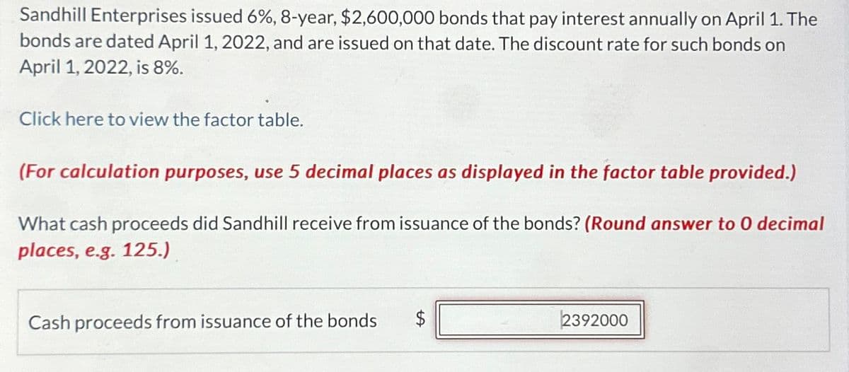 Sandhill Enterprises issued 6%, 8-year, $2,600,000 bonds that pay interest annually on April 1. The
bonds are dated April 1, 2022, and are issued on that date. The discount rate for such bonds on
April 1, 2022, is 8%.
Click here to view the factor table.
(For calculation purposes, use 5 decimal places as displayed in the factor table provided.)
What cash proceeds did Sandhill receive from issuance of the bonds? (Round answer to O decimal
places, e.g. 125.)
Cash proceeds from issuance of the bonds
tA
$
2392000