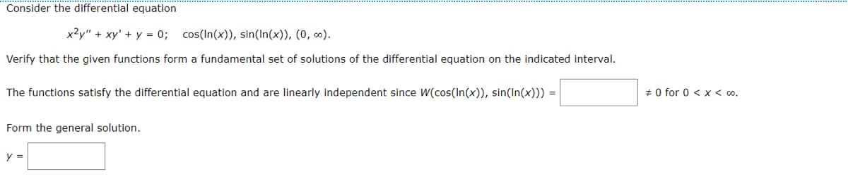 Consider the differential equation
x²y" + xy' + y = 0; cos(In(x)), sin(In(x)), (0, ∞).
Verify that the given functions form a fundamental set of solutions of the differential equation on the indicated interval.
The functions satisfy the differential equation and are linearly independent since W(cos(In(x)), sin(In(x))) =
Form the general solution.
y =
#0 for 0 < x < 00.