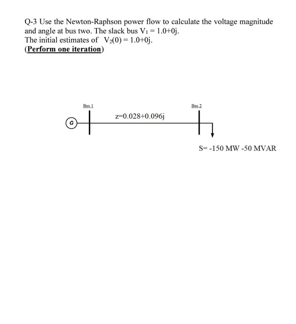 Q-3 Use the
Newton-Raphson power flow to calculate the voltage magnitude
and angle at bus two. The slack bus V₁ = 1.0+0j.
The initial estimates of V₂(0) = 1.0+0j.
(Perform one iteration)
G
Bus 1
z=0.028+0.096j
Bus 2
S= -150 MW -50 MVAR