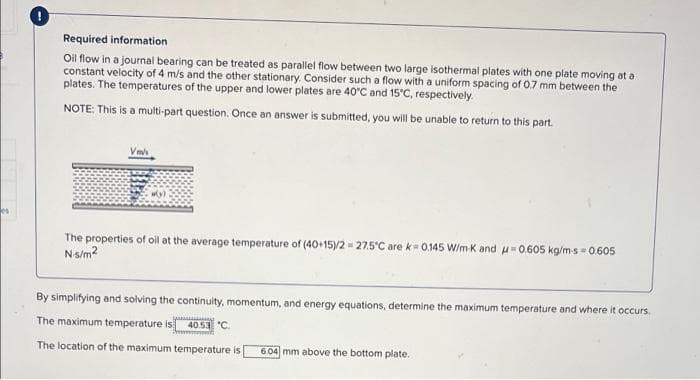 Required information
Oil flow in a journal bearing can be treated as parallel flow between two large isothermal plates with one plate moving at a
constant velocity of 4 m/s and the other stationary. Consider such a flow with a uniform spacing of 0.7 mm between the
plates. The temperatures of the upper and lower plates are 40°C and 15°C, respectively.
NOTE: This is a multi-part question. Once an answer is submitted, you will be unable to return to this part.
Vm
The properties of oil at the average temperature of (40+15)/2 - 27.5°C are k- 0.145 W/m K and u-0.605 kg/m-s = 0.605
Ns/m?
By simplifying and solving the continuity, momentum, and energy equations, determine the maximum temperature and where it occurs.
The maximum temperature is
40.53 "C.
The location of the maximum temperature is
6.04 mm above the bottom plate.
