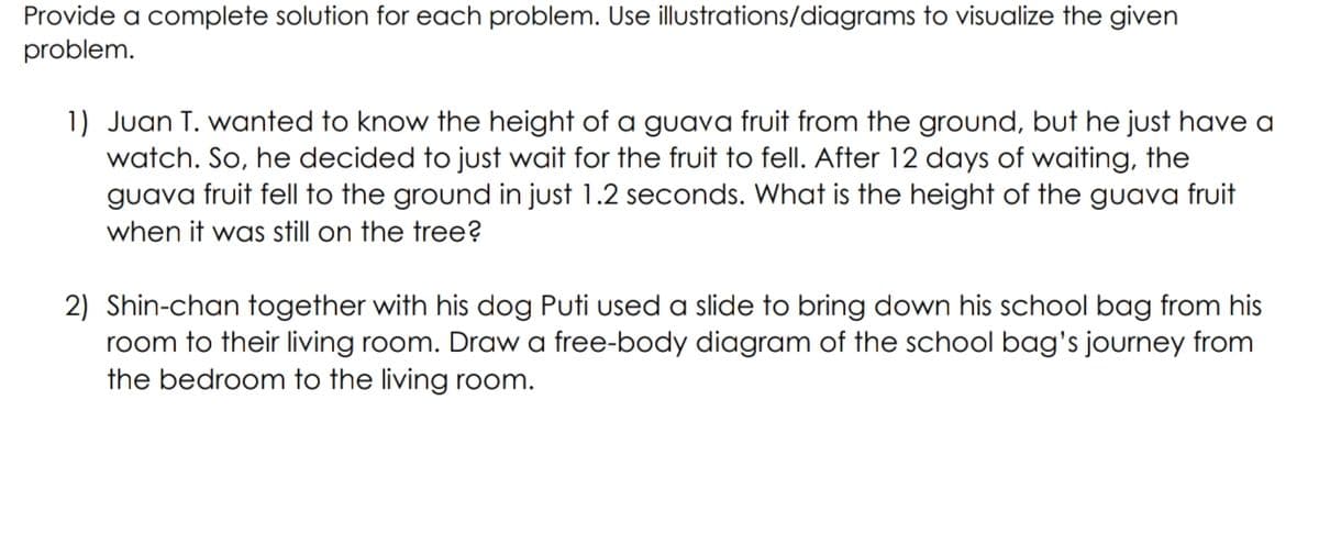 Provide a complete solution for each problem. Use illustrations/diagrams to visualize the given
problem.
1) Juan T. wanted to know the height of a guava fruit from the ground, but he just have a
watch. So, he decided to just wait for the fruit to fell. After 12 days of waiting, the
guava fruit fell to the ground in just 1.2 seconds. What is the height of the guava fruit
when it was still on the tree?
2) Shin-chan together with his dog Puti used a slide to bring down his school bag from his
room to their living room. Draw a free-body diagram of the school bag's journey from
the bedroom to the living room.
