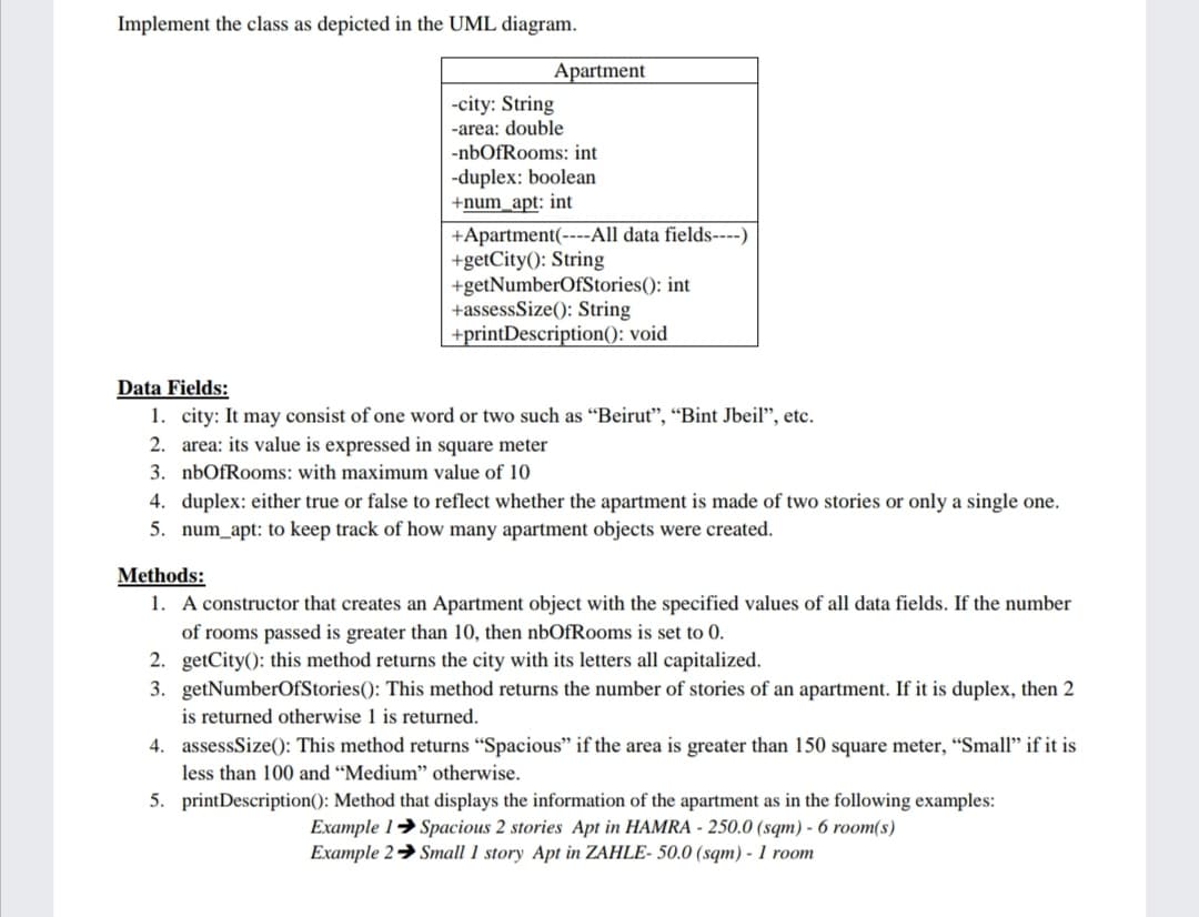 Implement the class as depicted in the UML diagram.
Apartment
-city: String
-area: double
-nbOfRooms: int
-duplex: boolean
+num_apt: int
+Apartment(----All data fields----)
+getCity(): String
+getNumberOfStories(): int
+assessSize(): String
+printDescription(): void
Data Fields:
1. city: It may consist of one word or two such as “Beirut", “Bint Jbeil", etc.
2. area: its value is expressed in square meter
3. nbOfRooms: with maximum value of 10
4. duplex: either true or false to reflect whether the apartment is made of two stories or only a single one.
5. num_apt: to keep track of how many apartment objects were created.
Methods:
1. A constructor that creates an Apartment object with the specified values of all data fields. If the number
of rooms passed is greater than 10, then nbOfRooms is set to 0.
2. getCity(): this method returns the city with its letters all capitalized.
3. getNumberOfStories(): This method returns the number of stories of an apartment. If it is duplex, then 2
is returned otherwise 1 is returned.
4. assessSize(): This method returns "Spacious" if the area is greater than 150 square meter, “Small" if it is
less than 100 and “Medium" otherwise.
5. printDescription(): Method that displays the information of the apartment as in the following examples:
Example 1→ Spacious 2 stories Apt in HAMRA - 250.0 (sqm) - 6 room(s)
Example 2→ Small 1 story Apt in ZAHLE- 50.0 (sqm) - 1 room
