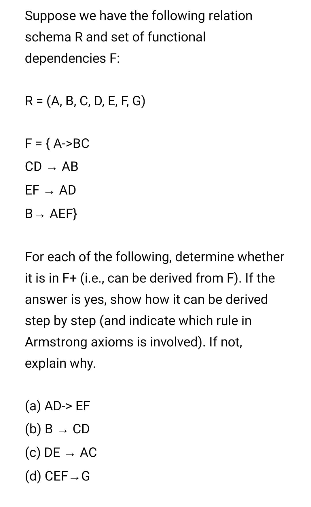 Suppose we have the following relation
schema R and set of functional
dependencies F:
R = (A, B, C, D, E, F, G)
F = { A->BC
CD - AB
EF
AD
В - АЕF}
For each of the following, determine whether
it is in F+ (i.e., can be derived from F). If the
answer is yes, show how it can be derived
step by step (and indicate which rule in
Armstrong axioms is involved). If not,
explain why.
(а) AD-> EF
(b) B
CD
(c) DE → AC
(d) CEF – G
