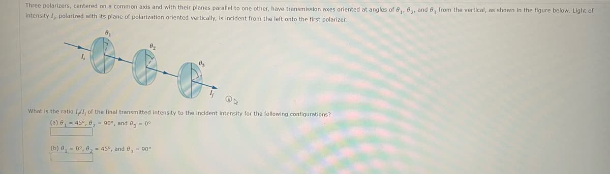 Three polarizers, centered on a common axis and with their planes parallel to one other, have transmission axes oriented at angles of 0₁, 02, and 0 from the vertical, as shown in the figure below. Light of
intensity I, polarized with its plane of polarization oriented vertically, is incident from the left onto the first polarizer.
4₁
8₁
02
ON
What is the ratio II, of the final transmitted intensity to the incident intensity for the following configurations?
(a) 8₁ = 45°, 0, 90°, and 0 = 0°
(b) 0, -09, 02-
(b) 0,0°, 0₂ = 45°, and 83 = 90°