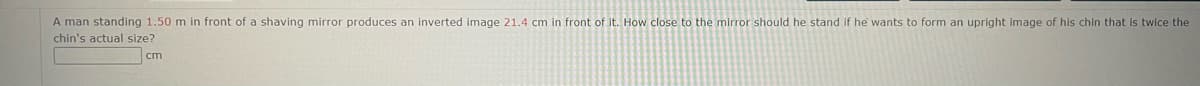 A man standing 1.50 m in front of a shaving mirror produces an inverted image 21.4 cm in front of it. How close to the mirror should he stand if he wants to form an upright image of his chin that is twice the
chin's actual size?
cm