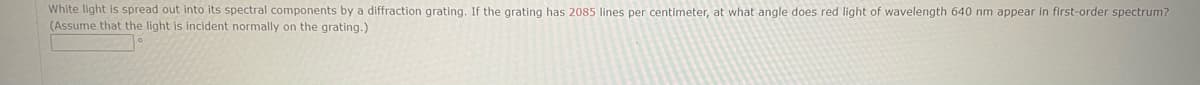 White light is spread out into its spectral components by a diffraction grating. If the grating has 2085 lines per centimeter, at what angle does red light of wavelength 640 nm appear in first-order spectrum?
(Assume that the light is incident normally on the grating.)